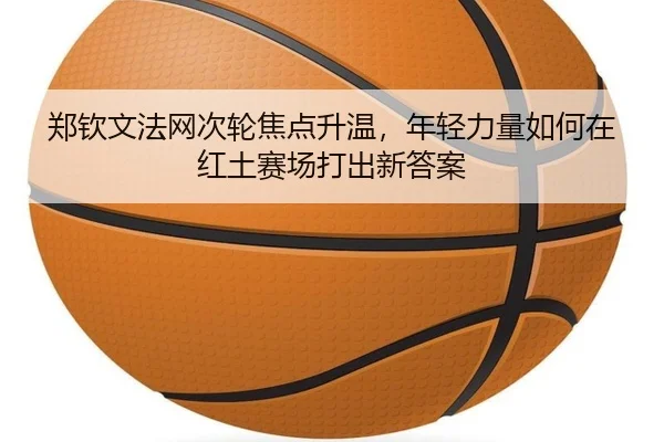 郑钦文法网次轮焦点升温，年轻力量如何在红土赛场打出新答案 - qiuwanghui